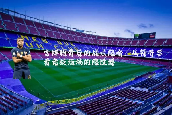 吉祥物背后的战术隐喻：从符号学看竞技场域的隐性博弈
