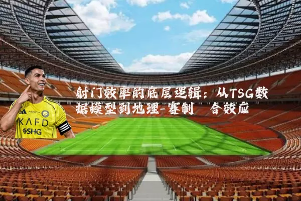 射门效率的底层逻辑：从TSG数据模型到地理-赛制耦合效应