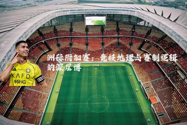 洲际附加赛：竞技地理与赛制逻辑的深层博弈